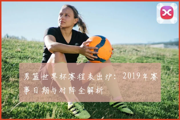 男篮世界杯赛程表出炉：2019年赛事日期与对阵全解析