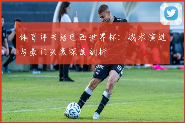 体育评书话巴西世界杯:战术演进与豪门兴衰深度剖析