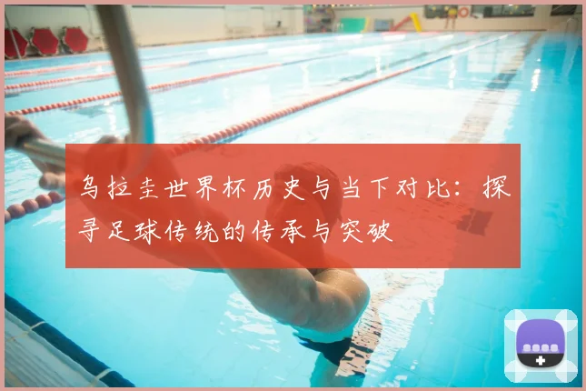 乌拉圭世界杯历史与当下对比：探寻足球传统的传承与突破