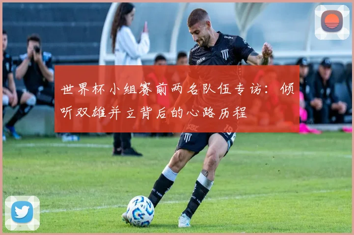 世界杯小组赛前两名队伍专访：倾听双雄并立背后的心路历程