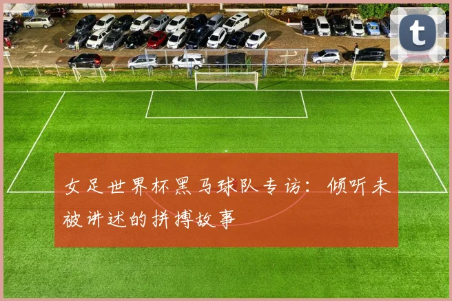 女足世界杯黑马球队专访：倾听未被讲述的拼搏故事