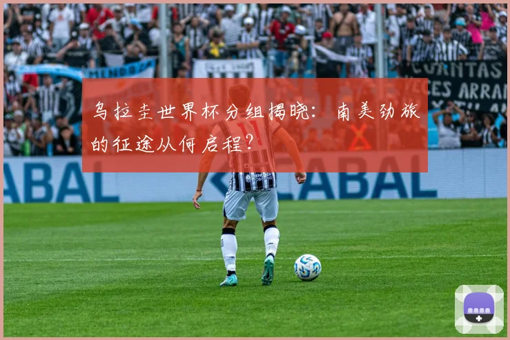 乌拉圭世界杯分组揭晓：南美劲旅的征途从何启程？