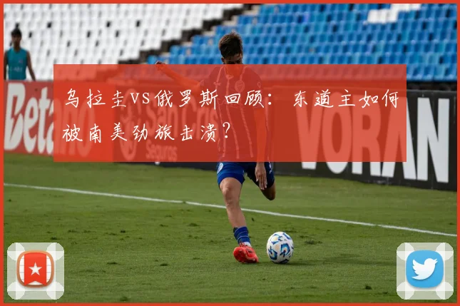 乌拉圭vs俄罗斯回顾：东道主如何被南美劲旅击溃？