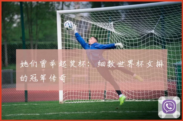 她们曾举起奖杯：细数世界杯女排的冠军传奇