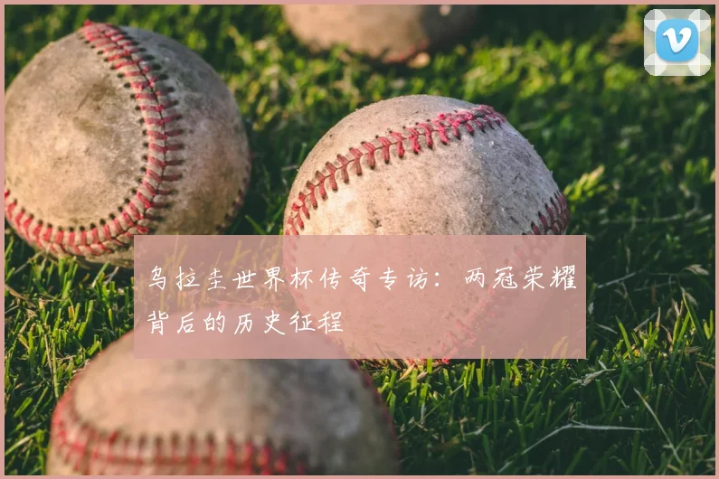 乌拉圭世界杯传奇专访：两冠荣耀背后的历史征程
