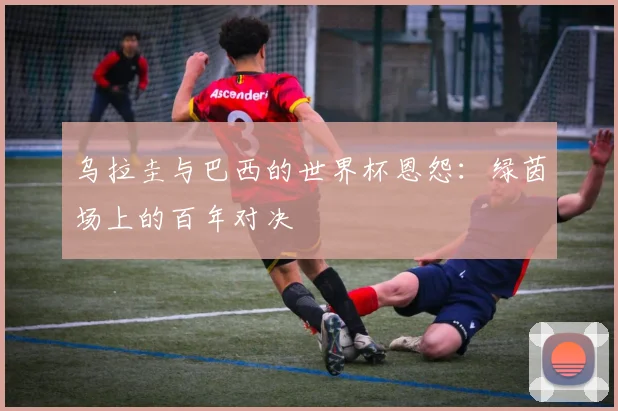 乌拉圭与巴西的世界杯恩怨：绿茵场上的百年对决