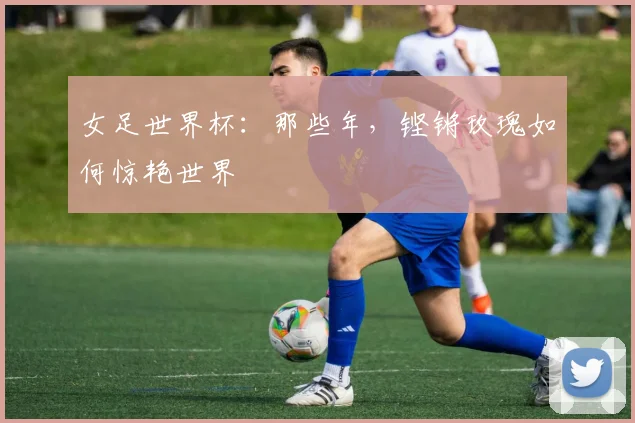 女足世界杯：那些年，铿锵玫瑰如何惊艳世界