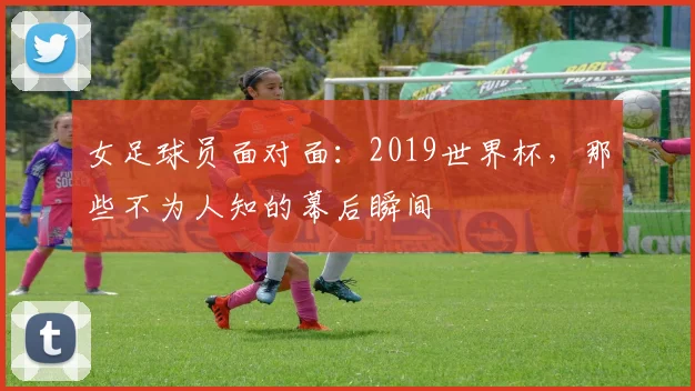 女足球员面对面：2019世界杯，那些不为人知的幕后瞬间
