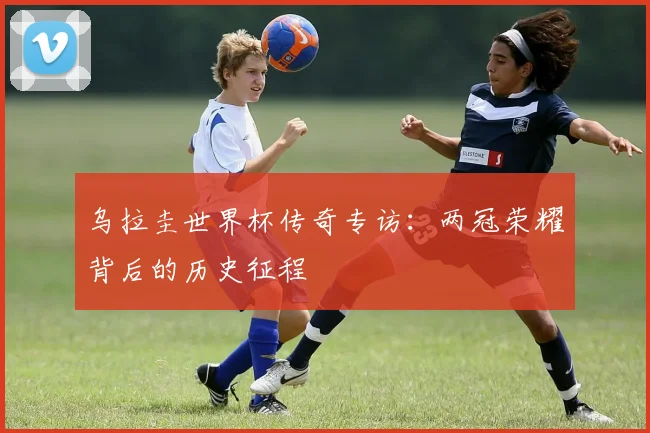 乌拉圭世界杯传奇专访：两冠荣耀背后的历史征程