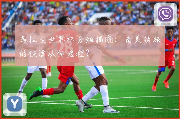 乌拉圭世界杯分组揭晓：南美劲旅的征途从何启程？