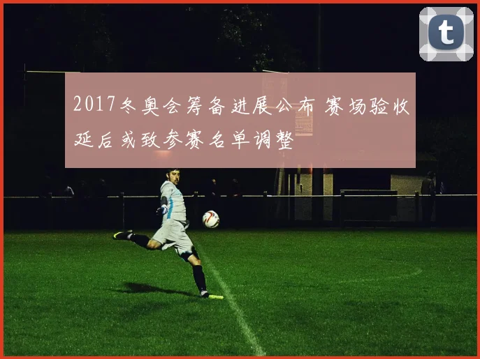 2017冬奥会筹备进展公布 赛场验收延后或致参赛名单调整