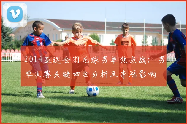 2014亚运会羽毛球男单焦点战:男单决赛关键回合分析及夺冠影响