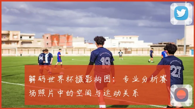 解码世界杯摄影构图：专业分析赛场照片中的空间与运动关系