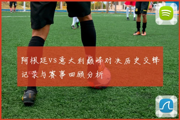 阿根廷vs意大利巅峰对决历史交锋记录与赛事回顾分析