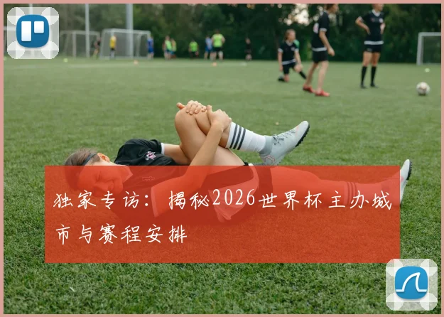 独家专访：揭秘2026世界杯主办城市与赛程安排